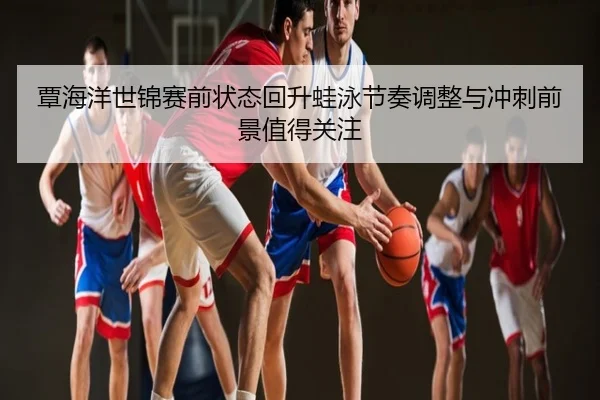 覃海洋世锦赛前状态回升蛙泳节奏调整与冲刺前景值得关注